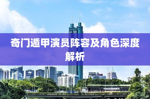 奇門遁甲演員陣容及角色深度解析