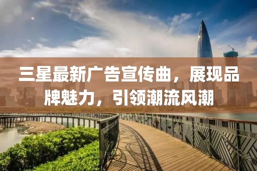 三星最新廣告宣傳曲，展現品牌魅力，引領潮流風潮