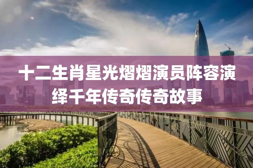 十二生肖星光熠熠演員陣容演繹千年傳奇傳奇故事
