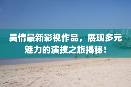 吳倩最新影視作品，展現多元魅力的演技之旅揭秘！