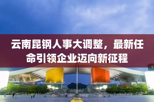 云南昆鋼人事大調整，最新任命引領企業邁向新征程