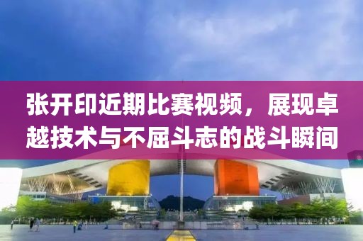 張開印近期比賽視頻，展現卓越技術與不屈斗志的戰斗瞬間