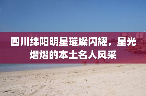 四川綿陽明星璀璨閃耀，星光熠熠的本土名人風采
