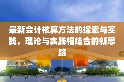 最新會計核算方法的探索與實踐，理論與實踐相結合的新思路