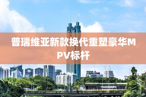 普瑞維亞新款換代重塑豪華MPV標桿