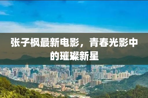 張子楓最新電影，青春光影中的璀璨新星