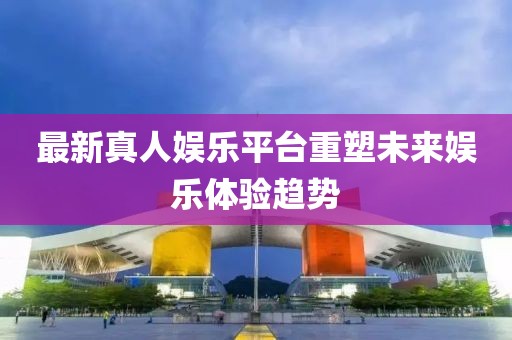 最新真人娛樂平臺重塑未來娛樂體驗趨勢