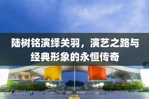 陸樹銘演繹關羽，演藝之路與經典形象的永恒傳奇