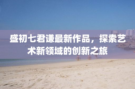 盛初七君謙最新作品，探索藝術新領域的創新之旅