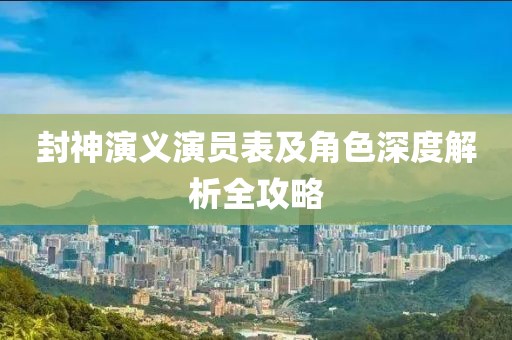 封神演義演員表及角色深度解析全攻略
