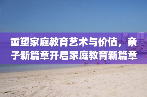 重塑家庭教育藝術與價值，親子新篇章開啟家庭教育新篇章
