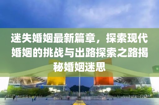 迷失婚姻最新篇章，探索現代婚姻的挑戰與出路探索之路揭秘婚姻迷思