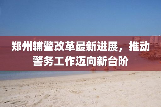 鄭州輔警改革最新進展，推動警務工作邁向新臺階