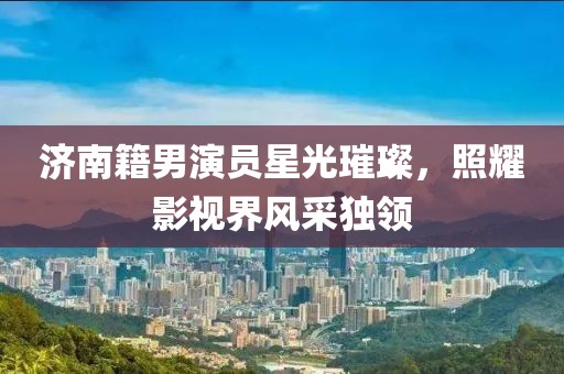 濟南籍男演員星光璀璨，照耀影視界風采獨領