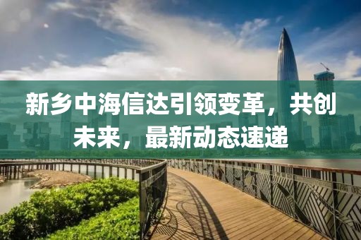 新鄉中海信達引領變革，共創未來，最新動態速遞