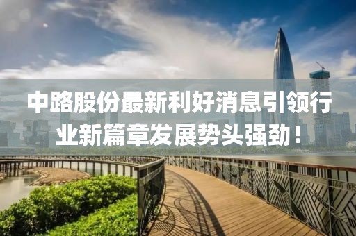 中路股份最新利好消息引領行業新篇章發展勢頭強勁！