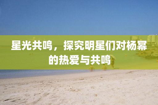 星光共鳴，探究明星們對楊冪的熱愛與共鳴