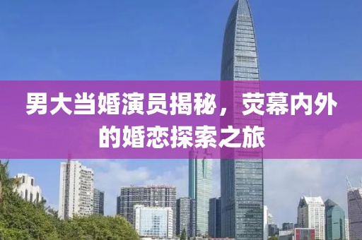 男大當婚演員揭秘，熒幕內外的婚戀探索之旅