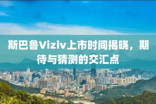 斯巴魯Viziv上市時間揭曉，期待與猜測的交匯點