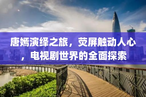 唐嫣演繹之旅，熒屏觸動人心，電視劇世界的全面探索