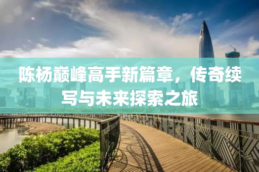 陳楊巔峰高手新篇章，傳奇續寫與未來探索之旅