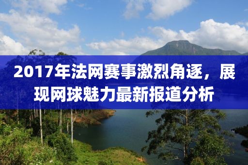 2017年法網賽事激烈角逐，展現網球魅力最新報道分析