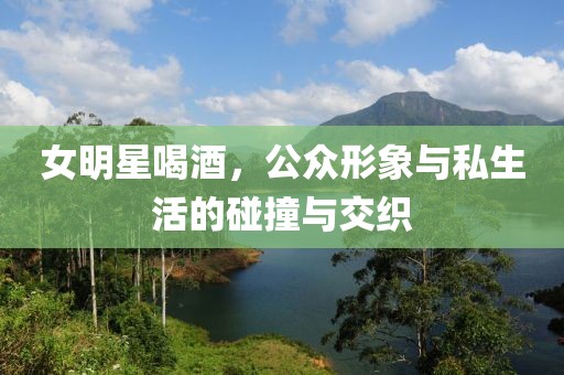 女明星喝酒，公眾形象與私生活的碰撞與交織