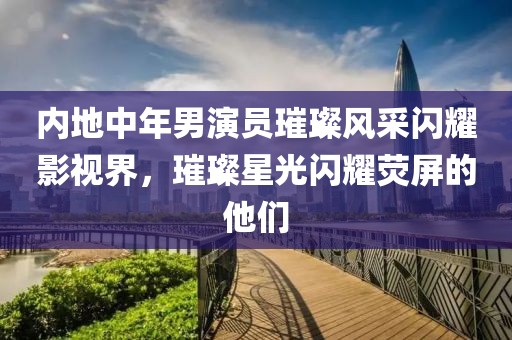 內地中年男演員璀璨風采閃耀影視界，璀璨星光閃耀熒屏的他們