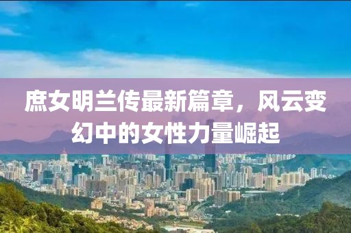 庶女明蘭傳最新篇章，風云變幻中的女性力量崛起