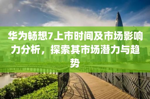 華為暢想7上市時間及市場影響力分析，探索其市場潛力與趨勢