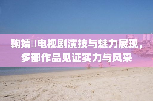 鞠婧祎電視劇演技與魅力展現，多部作品見證實力與風采