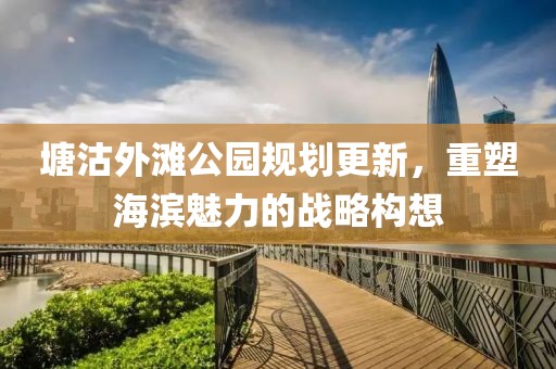 塘沽外灘公園規劃更新，重塑海濱魅力的戰略構想