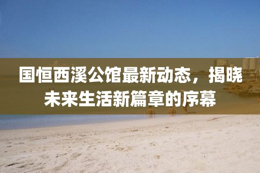 國恒西溪公館最新動態，揭曉未來生活新篇章的序幕