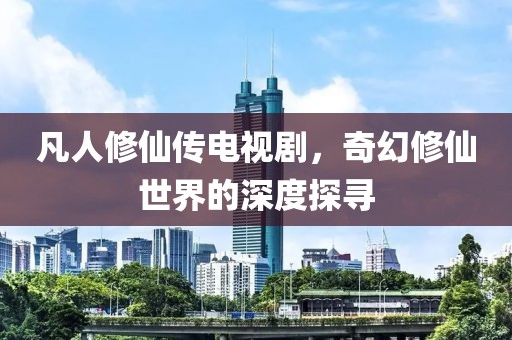 凡人修仙傳電視劇，奇幻修仙世界的深度探尋
