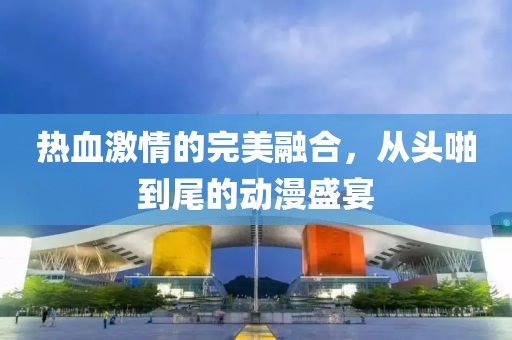 熱血激情的完美融合，從頭啪到尾的動漫盛宴