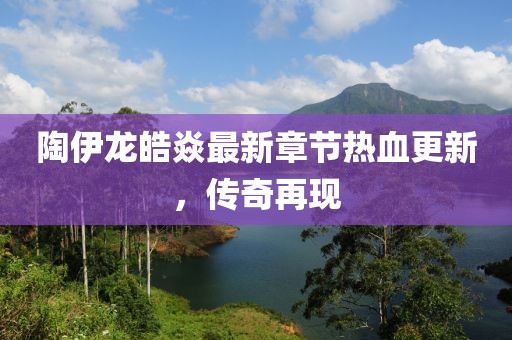 陶伊龍皓焱最新章節熱血更新，傳奇再現