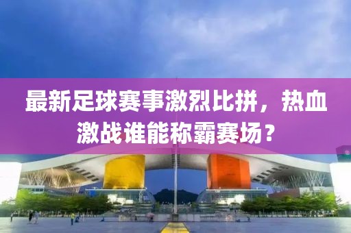 最新足球賽事激烈比拼，熱血激戰誰能稱霸賽場？
