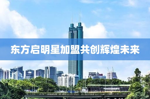 東方啟明星加盟共創輝煌未來