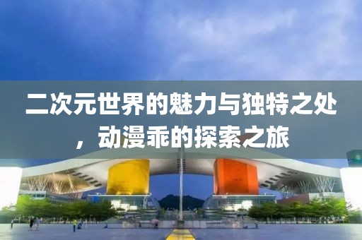 二次元世界的魅力與獨特之處，動漫乖的探索之旅