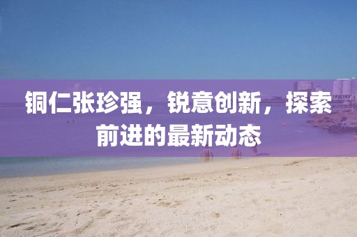 銅仁張珍強，銳意創新，探索前進的最新動態