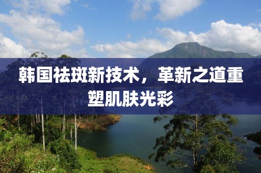 韓國祛斑新技術，革新之道重塑肌膚光彩