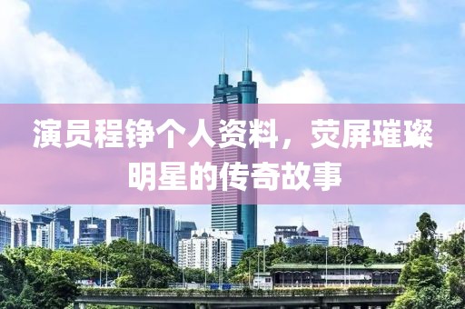 演員程錚個人資料，熒屏璀璨明星的傳奇故事