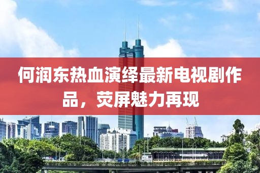 何潤東熱血演繹最新電視劇作品，熒屏魅力再現