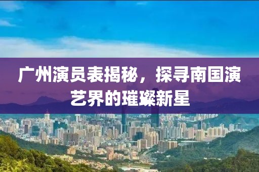 廣州演員表揭秘，探尋南國演藝界的璀璨新星