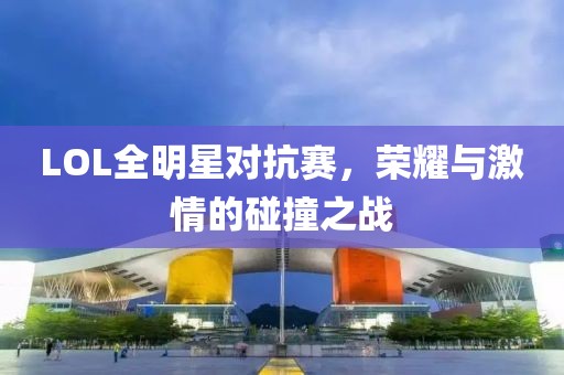 LOL全明星對抗賽，榮耀與激情的碰撞之戰
