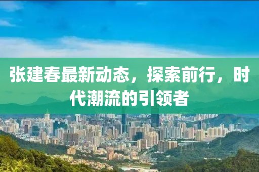 張建春最新動態，探索前行，時代潮流的引領者