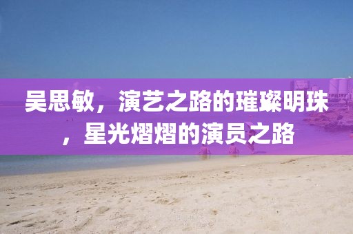 吳思敏，演藝之路的璀璨明珠，星光熠熠的演員之路