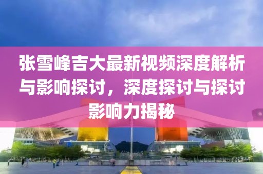 張雪峰吉大最新視頻深度解析與影響探討，深度探討與探討影響力揭秘