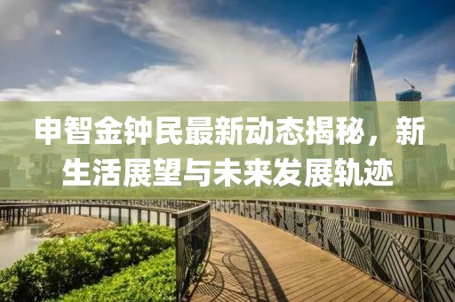 申智金鐘民最新動態揭秘，新生活展望與未來發展軌跡