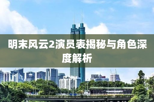 明末風云2演員表揭秘與角色深度解析